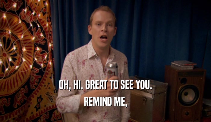 OH, HI. GREAT TO SEE YOU. REMIND ME, 