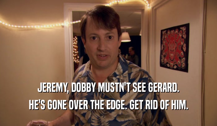 JEREMY, DOBBY MUSTN'T SEE GERARD. HE'S GONE OVER THE EDGE. GET RID OF HIM. 
