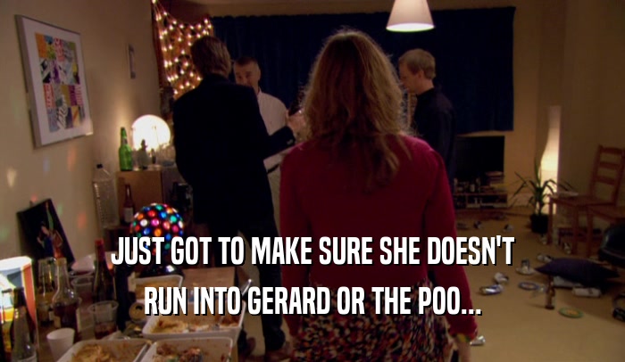 JUST GOT TO MAKE SURE SHE DOESN'T RUN INTO GERARD OR THE POO... 