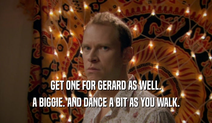 GET ONE FOR GERARD AS WELL. A BIGGIE. AND DANCE A BIT AS YOU WALK. 