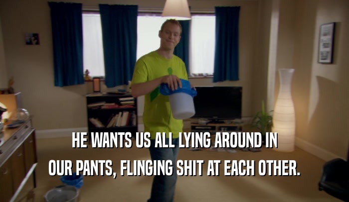 HE WANTS US ALL LYING AROUND IN OUR PANTS, FLINGING SHIT AT EACH OTHER. 