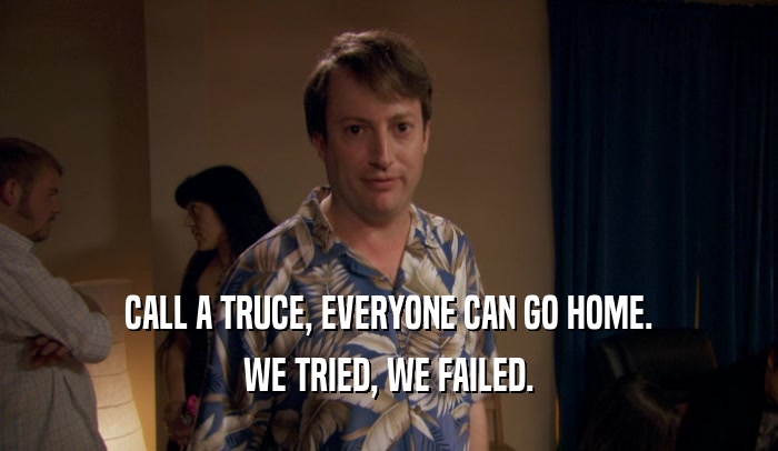 CALL A TRUCE, EVERYONE CAN GO HOME. WE TRIED, WE FAILED. 
