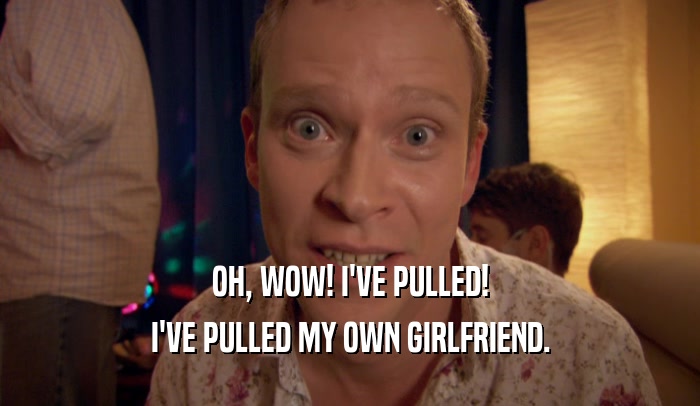 OH, WOW! I'VE PULLED! I'VE PULLED MY OWN GIRLFRIEND. 