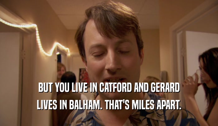 BUT YOU LIVE IN CATFORD AND GERARD LIVES IN BALHAM. THAT'S MILES APART. 