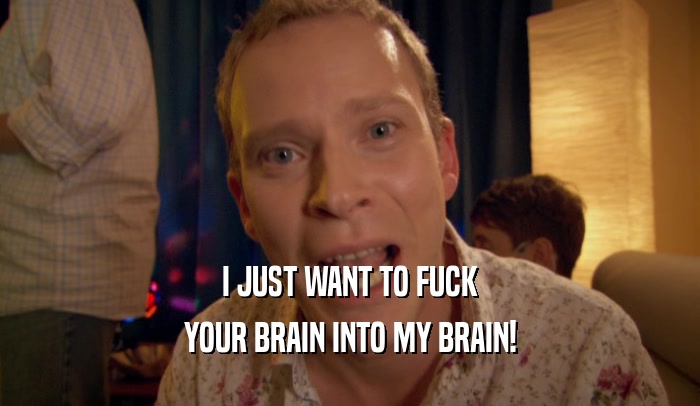 I JUST WANT TO FUCK YOUR BRAIN INTO MY BRAIN! 