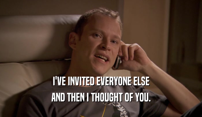 I'VE INVITED EVERYONE ELSE AND THEN I THOUGHT OF YOU. 
