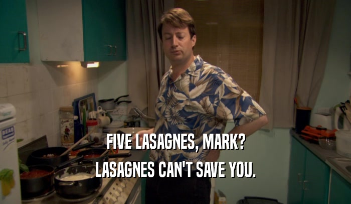 FIVE LASAGNES, MARK?
 LASAGNES CAN'T SAVE YOU.
 