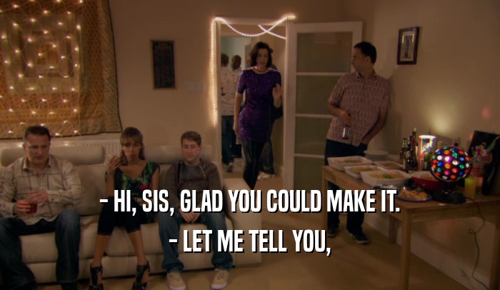 - HI, SIS, GLAD YOU COULD MAKE IT. - LET ME TELL YOU, 