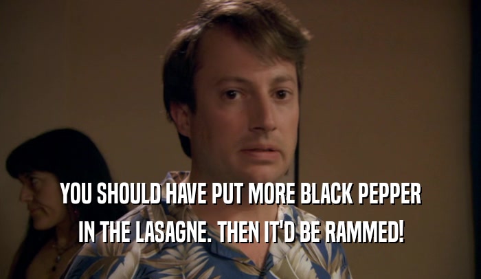 YOU SHOULD HAVE PUT MORE BLACK PEPPER IN THE LASAGNE. THEN IT'D BE RAMMED! 
