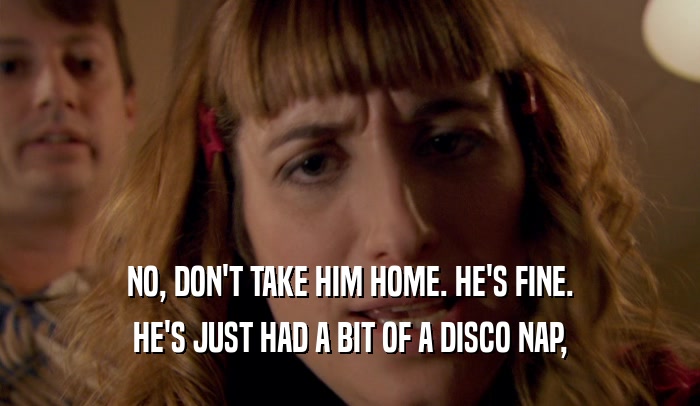 NO, DON'T TAKE HIM HOME. HE'S FINE. HE'S JUST HAD A BIT OF A DISCO NAP, 