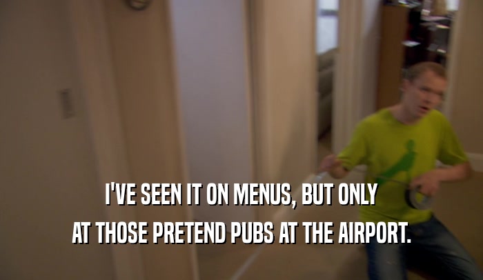 I'VE SEEN IT ON MENUS, BUT ONLY AT THOSE PRETEND PUBS AT THE AIRPORT. 