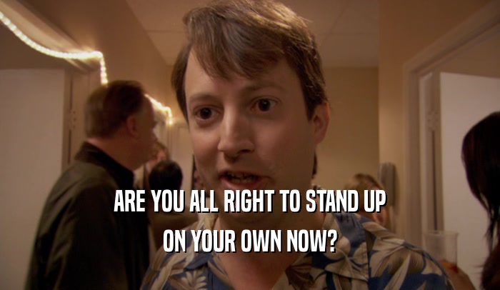 ARE YOU ALL RIGHT TO STAND UP ON YOUR OWN NOW? 