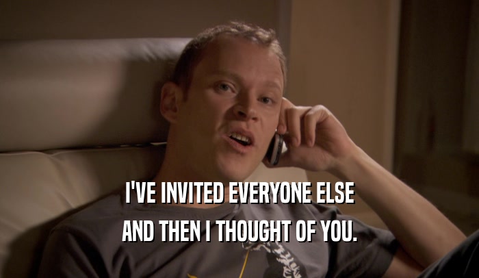 I'VE INVITED EVERYONE ELSE AND THEN I THOUGHT OF YOU. 