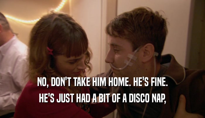 NO, DON'T TAKE HIM HOME. HE'S FINE. HE'S JUST HAD A BIT OF A DISCO NAP, 