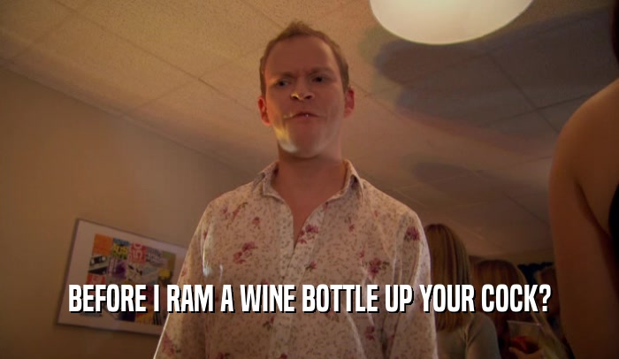 BEFORE I RAM A WINE BOTTLE UP YOUR COCK?
  