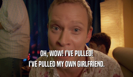 OH, WOW! I'VE PULLED! I'VE PULLED MY OWN GIRLFRIEND. 