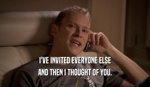 I'VE INVITED EVERYONE ELSE AND THEN I THOUGHT OF YOU. 