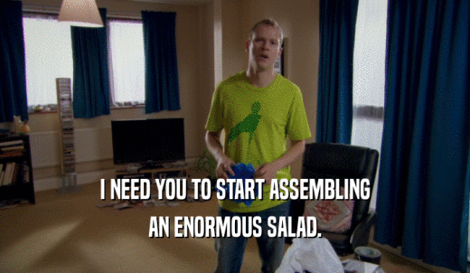 I NEED YOU TO START ASSEMBLING AN ENORMOUS SALAD. 