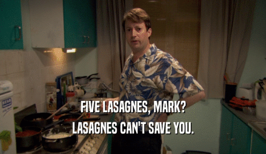 FIVE LASAGNES, MARK? LASAGNES CAN'T SAVE YOU. 