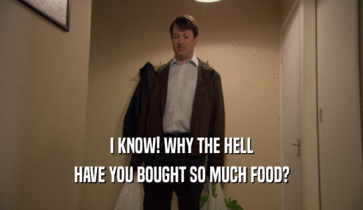 I KNOW! WHY THE HELL HAVE YOU BOUGHT SO MUCH FOOD? 