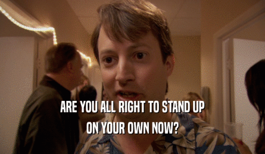 ARE YOU ALL RIGHT TO STAND UP ON YOUR OWN NOW? 
