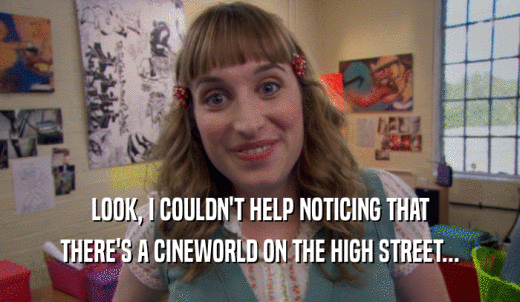 LOOK, I COULDN'T HELP NOTICING THAT THERE'S A CINEWORLD ON THE HIGH STREET... 