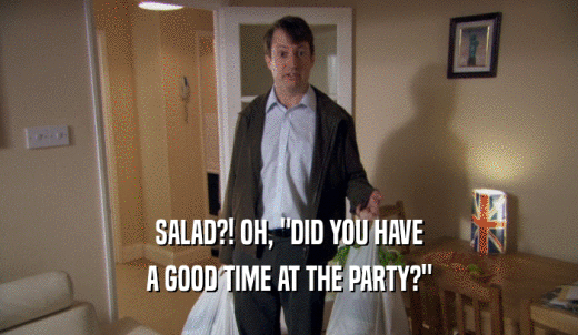 SALAD?! OH, 'DID YOU HAVE A GOOD TIME AT THE PARTY?' 