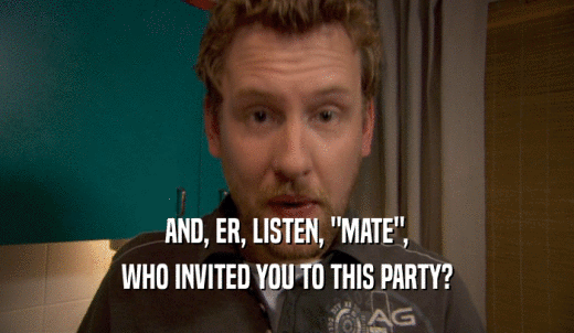 AND, ER, LISTEN, 'MATE', WHO INVITED YOU TO THIS PARTY? 