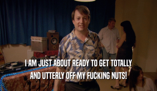 I AM JUST ABOUT READY TO GET TOTALLY AND UTTERLY OFF MY FUCKING NUTS! 