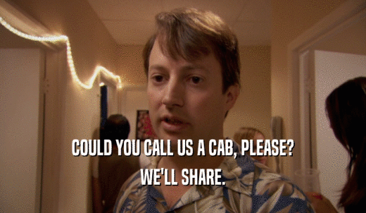 COULD YOU CALL US A CAB, PLEASE? WE'LL SHARE. 