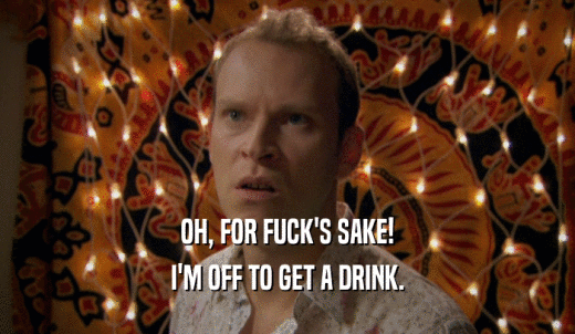 OH, FOR FUCK'S SAKE! I'M OFF TO GET A DRINK. 