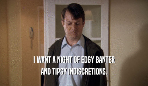 I WANT A NIGHT OF EDGY BANTER AND TIPSY INDISCRETIONS. 