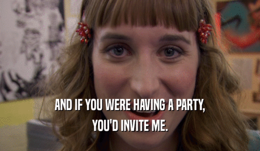 AND IF YOU WERE HAVING A PARTY, YOU'D INVITE ME. 