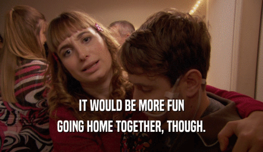 IT WOULD BE MORE FUN GOING HOME TOGETHER, THOUGH. 