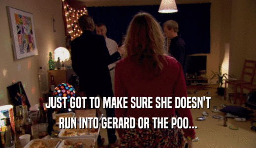 JUST GOT TO MAKE SURE SHE DOESN'T RUN INTO GERARD OR THE POO... 