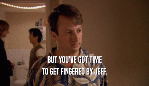 BUT YOU'VE GOT TIME TO GET FINGERED BY JEFF. 
