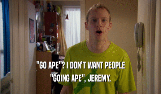 'GO APE'? I DON'T WANT PEOPLE 'GOING APE', JEREMY. 