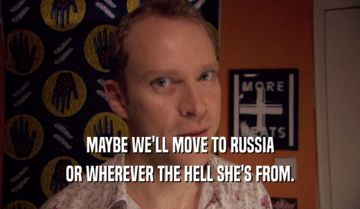 MAYBE WE'LL MOVE TO RUSSIA OR WHEREVER THE HELL SHE'S FROM. 