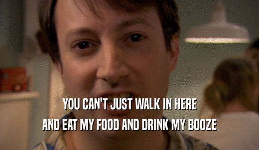 YOU CAN'T JUST WALK IN HERE AND EAT MY FOOD AND DRINK MY BOOZE 