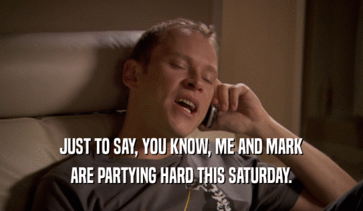 JUST TO SAY, YOU KNOW, ME AND MARK ARE PARTYING HARD THIS SATURDAY. 