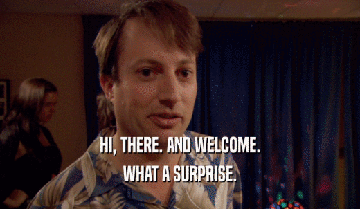 HI, THERE. AND WELCOME. WHAT A SURPRISE. 