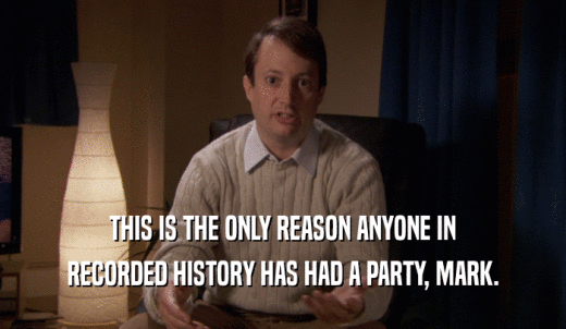 THIS IS THE ONLY REASON ANYONE IN RECORDED HISTORY HAS HAD A PARTY, MARK. 
