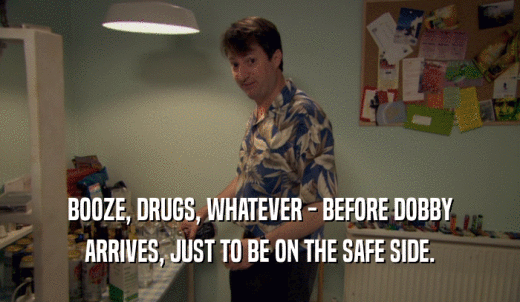 BOOZE, DRUGS, WHATEVER - BEFORE DOBBY ARRIVES, JUST TO BE ON THE SAFE SIDE. 