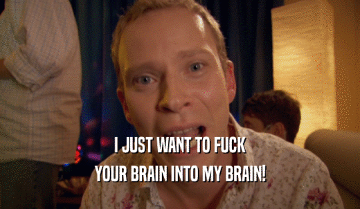 I JUST WANT TO FUCK YOUR BRAIN INTO MY BRAIN! 
