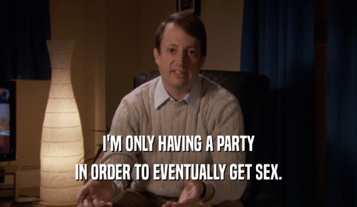 I'M ONLY HAVING A PARTY IN ORDER TO EVENTUALLY GET SEX. 