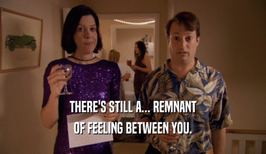 THERE'S STILL A... REMNANT OF FEELING BETWEEN YOU. 