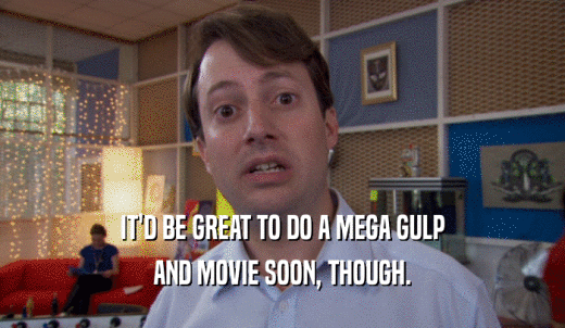 IT'D BE GREAT TO DO A MEGA GULP AND MOVIE SOON, THOUGH. 