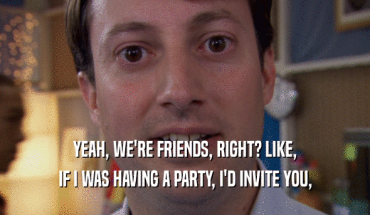 YEAH, WE'RE FRIENDS, RIGHT? LIKE, IF I WAS HAVING A PARTY, I'D INVITE YOU, 