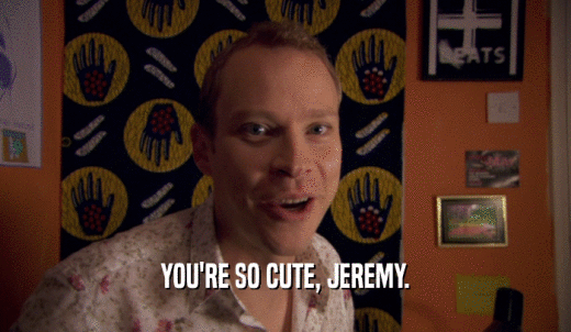 YOU'RE SO CUTE, JEREMY.  