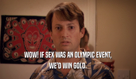 WOW! IF SEX WAS AN OLYMPIC EVENT, WE'D WIN GOLD. 
